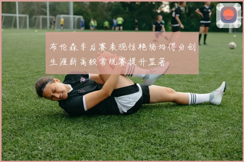 布伦森季后赛表现惊艳场均得分创生涯新高较常规赛提升显著