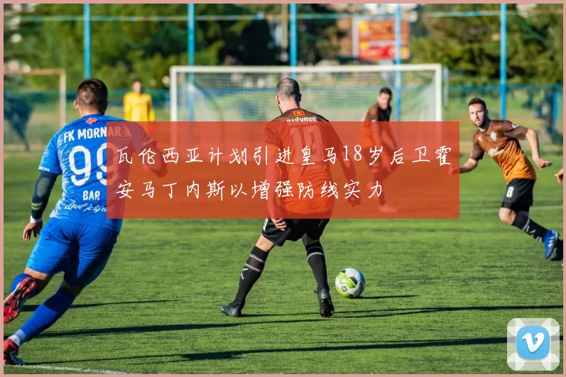 瓦伦西亚计划引进皇马18岁后卫霍安马丁内斯以增强防线实力