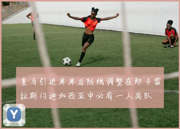 皇马引进库库后防线调整在即卡雷拉斯门迪加西亚中必有一人离队
